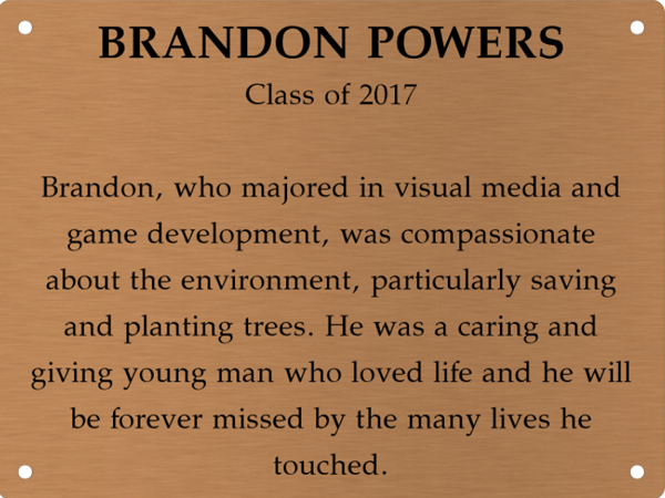 Copper memory wall plate that says Brandon Powers. Class of 2017. Brandon, who majored in visual media and game development, was compassionate about the environment, particularly saving plants and trees. He was a caring and giving young man who loved life, and he will forever be missed by those he touched.
